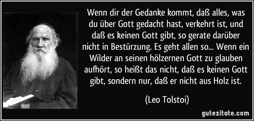 Wenn dir der Gedanke kommt, daß alles, was du über Gott gedacht hast, verkehrt ist, und daß es keinen Gott gibt, so gerate darüber nicht in Bestürzung. Es geht allen so... Wenn ein Wilder an seinen hölzernen Gott zu glauben aufhört, so heißt das nicht, daß es keinen Gott gibt, sondern nur, daß er nicht aus Holz ist. (Leo Tolstoi)