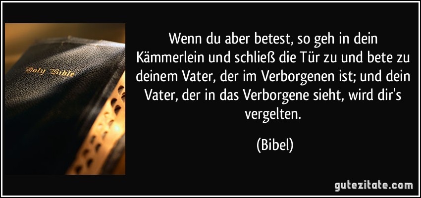 Wenn du aber betest, so geh in dein Kämmerlein und schließ die Tür zu und bete zu deinem Vater, der im Verborgenen ist; und dein Vater, der in das Verborgene sieht, wird dir's vergelten. (Bibel)