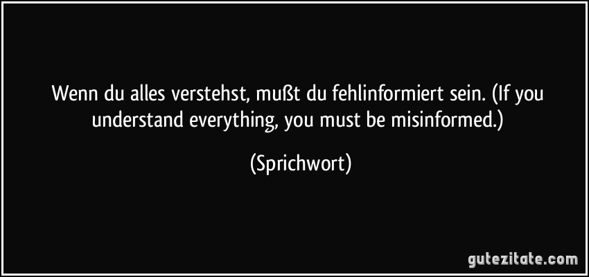 Wenn du alles verstehst, mußt du fehlinformiert sein. (If you understand everything, you must be misinformed.) (Sprichwort)