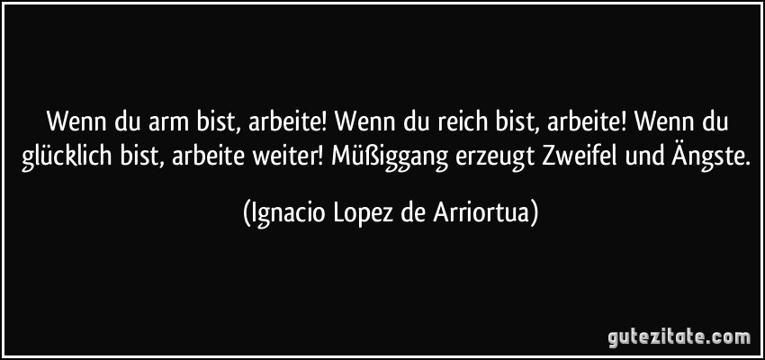 Wenn du arm bist, arbeite! Wenn du reich bist, arbeite! Wenn du glücklich bist, arbeite weiter! Müßiggang erzeugt Zweifel und Ängste. (Ignacio Lopez de Arriortua)