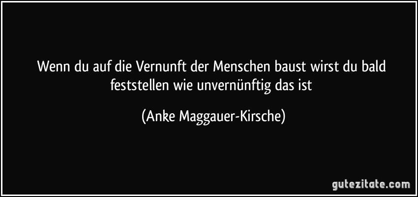 Wenn du auf die Vernunft der Menschen baust wirst du bald feststellen wie unvernünftig das ist (Anke Maggauer-Kirsche)