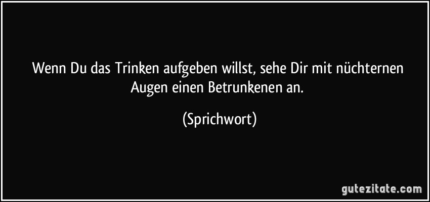 Wenn Du das Trinken aufgeben willst, sehe Dir mit nüchternen Augen einen Betrunkenen an. (Sprichwort)