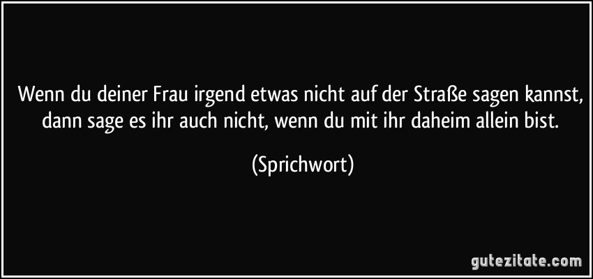 Wenn du deiner Frau irgend etwas nicht auf der Straße sagen kannst, dann sage es ihr auch nicht, wenn du mit ihr daheim allein bist. (Sprichwort)