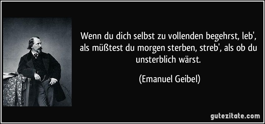 Wenn du dich selbst zu vollenden begehrst, leb', als müßtest du morgen sterben, streb', als ob du unsterblich wärst. (Emanuel Geibel)