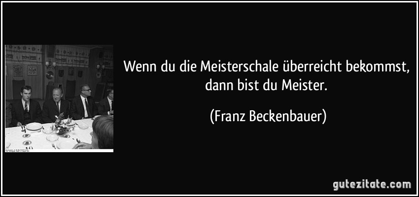 Wenn du die Meisterschale überreicht bekommst, dann bist du Meister. (Franz Beckenbauer)