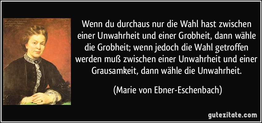 Wenn du durchaus nur die Wahl hast zwischen einer Unwahrheit und einer Grobheit, dann wähle die Grobheit; wenn jedoch die Wahl getroffen werden muß zwischen einer Unwahrheit und einer Grausamkeit, dann wähle die Unwahrheit. (Marie von Ebner-Eschenbach)