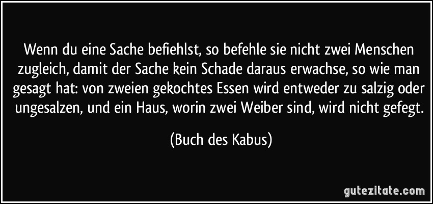 Wenn du eine Sache befiehlst, so befehle sie nicht zwei Menschen zugleich, damit der Sache kein Schade daraus erwachse, so wie man gesagt hat: von zweien gekochtes Essen wird entweder zu salzig oder ungesalzen, und ein Haus, worin zwei Weiber sind, wird nicht gefegt. (Buch des Kabus)