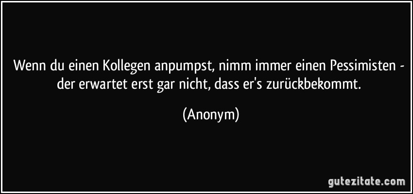 Wenn du einen Kollegen anpumpst, nimm immer einen Pessimisten - der erwartet erst gar nicht, dass er's zurückbekommt. (Anonym)