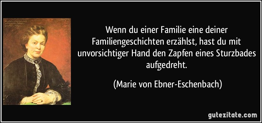 Wenn du einer Familie eine deiner Familiengeschichten erzählst, hast du mit unvorsichtiger Hand den Zapfen eines Sturzbades aufgedreht. (Marie von Ebner-Eschenbach)