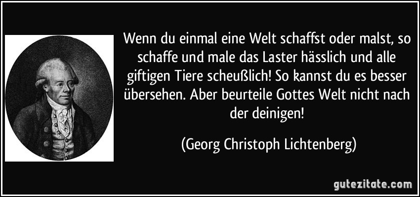 Wenn du einmal eine Welt schaffst oder malst, so schaffe und male das Laster hässlich und alle giftigen Tiere scheußlich! So kannst du es besser übersehen. Aber beurteile Gottes Welt nicht nach der deinigen! (Georg Christoph Lichtenberg)