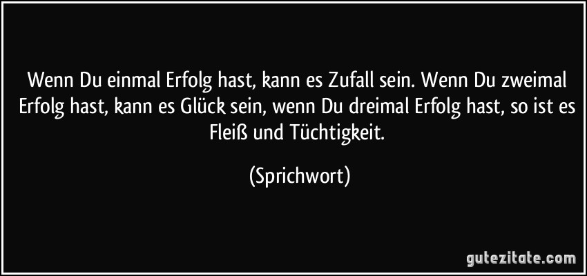 Wenn Du einmal Erfolg hast, kann es Zufall sein. Wenn Du zweimal Erfolg hast, kann es Glück sein, wenn Du dreimal Erfolg hast, so ist es Fleiß und Tüchtigkeit. (Sprichwort)