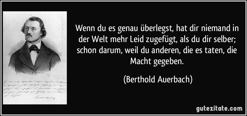 Wenn du es genau überlegst, hat dir niemand in der Welt mehr Leid zugefügt, als du dir selber; schon darum, weil du anderen, die es taten, die Macht gegeben. (Berthold Auerbach)