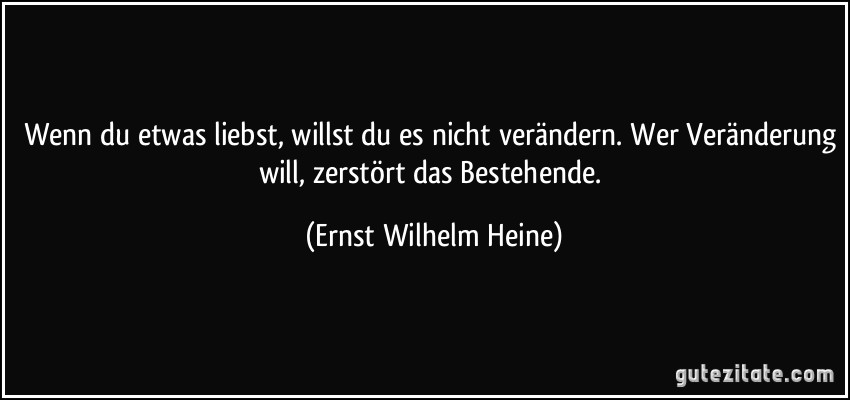 Wenn du etwas liebst, willst du es nicht verändern. Wer Veränderung will, zerstört das Bestehende. (Ernst Wilhelm Heine)