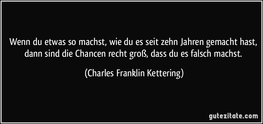 Wenn du etwas so machst, wie du es seit zehn Jahren gemacht hast, dann sind die Chancen recht groß, dass du es falsch machst. (Charles Franklin Kettering)