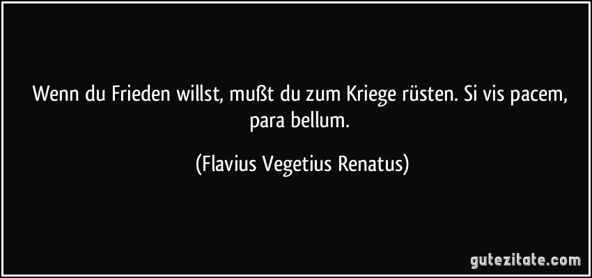 Wenn du Frieden willst, mußt du zum Kriege rüsten. Si vis pacem, para bellum. (Flavius Vegetius Renatus)
