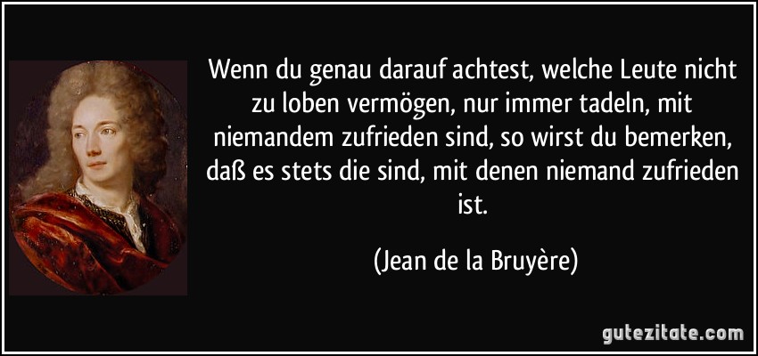 Wenn du genau darauf achtest, welche Leute nicht zu loben vermögen, nur immer tadeln, mit niemandem zufrieden sind, so wirst du bemerken, daß es stets die sind, mit denen niemand zufrieden ist. (Jean de la Bruyère)