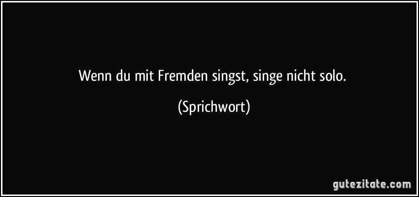 Wenn du mit Fremden singst, singe nicht solo. (Sprichwort)