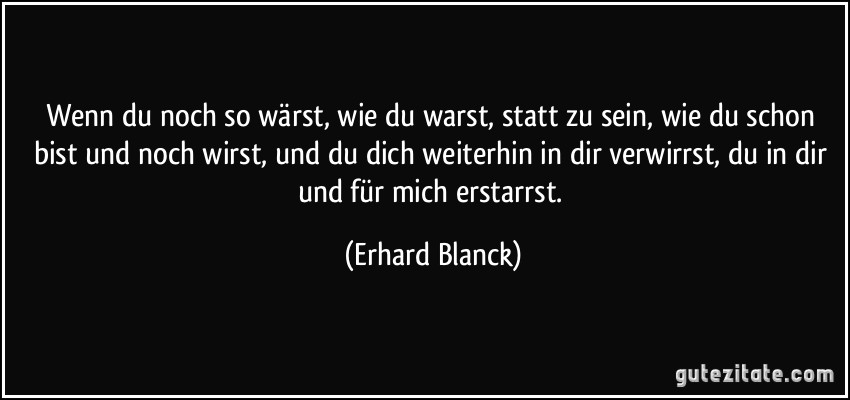 Wenn du noch so wärst, wie du warst, statt zu sein, wie du schon bist und noch wirst, und du dich weiterhin in dir verwirrst, du in dir und für mich erstarrst. (Erhard Blanck)