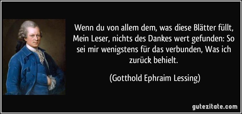 Wenn du von allem dem, was diese Blätter füllt, Mein Leser, nichts des Dankes wert gefunden: So sei mir wenigstens für das verbunden, Was ich zurück behielt. (Gotthold Ephraim Lessing)