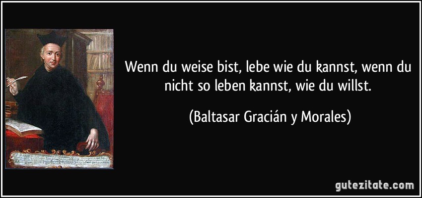 Wenn du weise bist, lebe wie du kannst, wenn du nicht so leben kannst, wie du willst. (Baltasar Gracián y Morales)