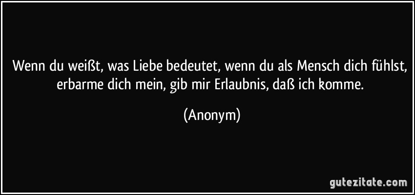 Wenn du weißt, was Liebe bedeutet, wenn du als Mensch dich fühlst, erbarme dich mein, gib mir Erlaubnis, daß ich komme. (Anonym)