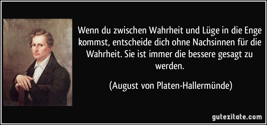 Wenn du zwischen Wahrheit und Lüge in die Enge kommst, entscheide dich ohne Nachsinnen für die Wahrheit. Sie ist immer die bessere gesagt zu werden. (August von Platen-Hallermünde)