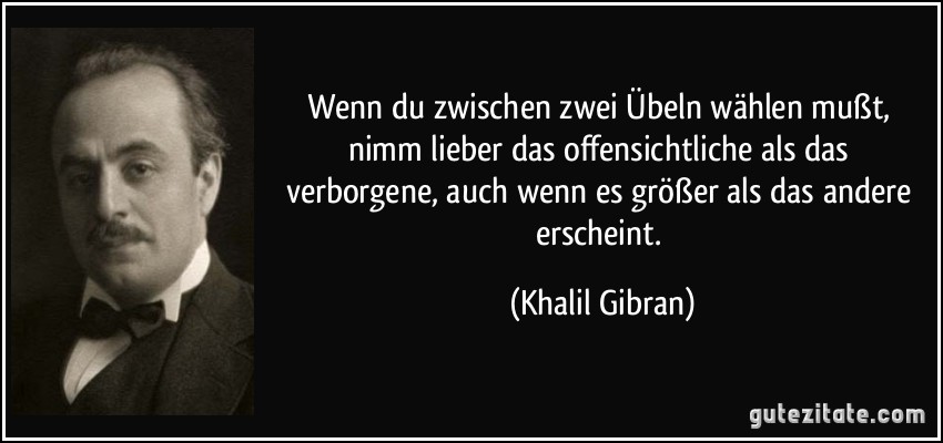 Wenn du zwischen zwei Übeln wählen mußt, nimm lieber das offensichtliche als das verborgene, auch wenn es größer als das andere erscheint. (Khalil Gibran)