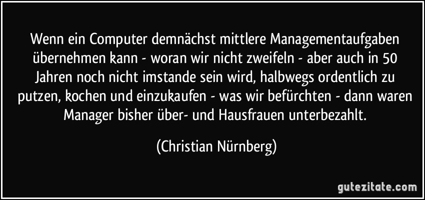 Wenn ein Computer demnächst mittlere Managementaufgaben übernehmen kann - woran wir nicht zweifeln - aber auch in 50 Jahren noch nicht imstande sein wird, halbwegs ordentlich zu putzen, kochen und einzukaufen - was wir befürchten - dann waren Manager bisher über- und Hausfrauen unterbezahlt. (Christian Nürnberg)