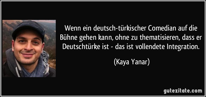 Wenn ein deutsch-türkischer Comedian auf die Bühne gehen kann, ohne zu thematisieren, dass er Deutschtürke ist - das ist vollendete Integration. (Kaya Yanar)