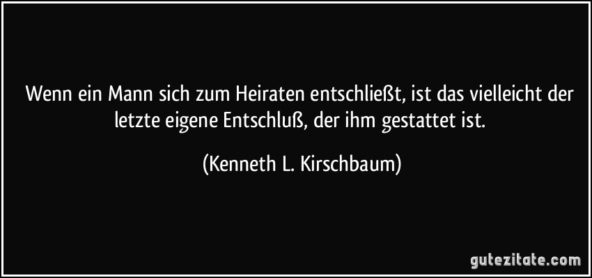 Wenn ein Mann sich zum Heiraten entschließt, ist das vielleicht der letzte eigene Entschluß, der ihm gestattet ist. (Kenneth L. Kirschbaum)