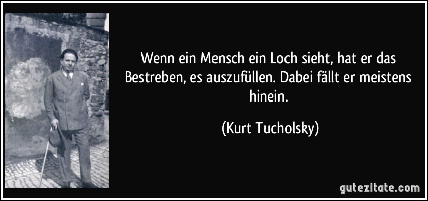 Wenn ein Mensch ein Loch sieht, hat er das Bestreben, es auszufüllen. Dabei fällt er meistens hinein. (Kurt Tucholsky)