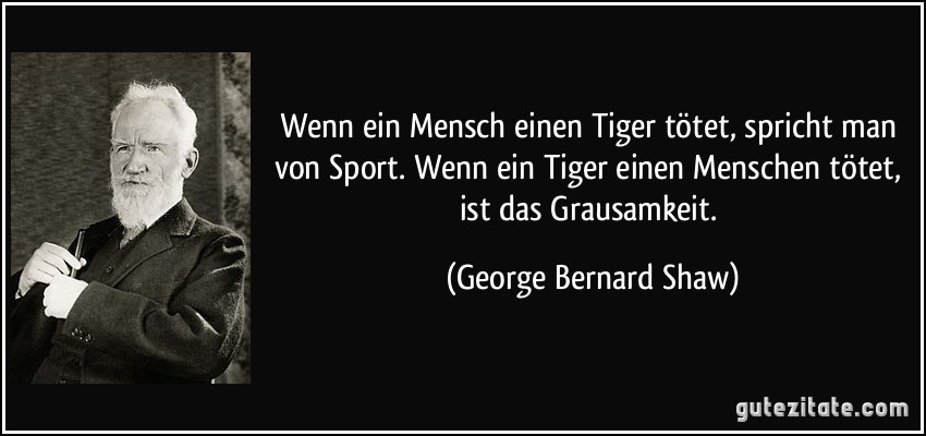 Wenn ein Mensch einen Tiger tötet, spricht man von Sport. Wenn ein Tiger einen Menschen tötet, ist das Grausamkeit. (George Bernard Shaw)