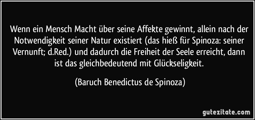 Wenn ein Mensch Macht über seine Affekte gewinnt, allein nach der Notwendigkeit seiner Natur existiert (das hieß für Spinoza: seiner Vernunft; d.Red.) und dadurch die Freiheit der Seele erreicht, dann ist das gleichbedeutend mit Glückseligkeit. (Baruch Benedictus de Spinoza)