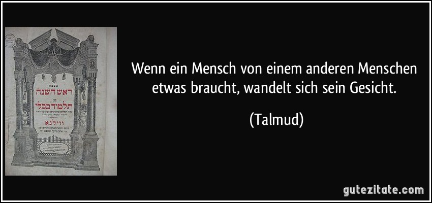 Wenn ein Mensch von einem anderen Menschen etwas braucht, wandelt sich sein Gesicht. (Talmud)