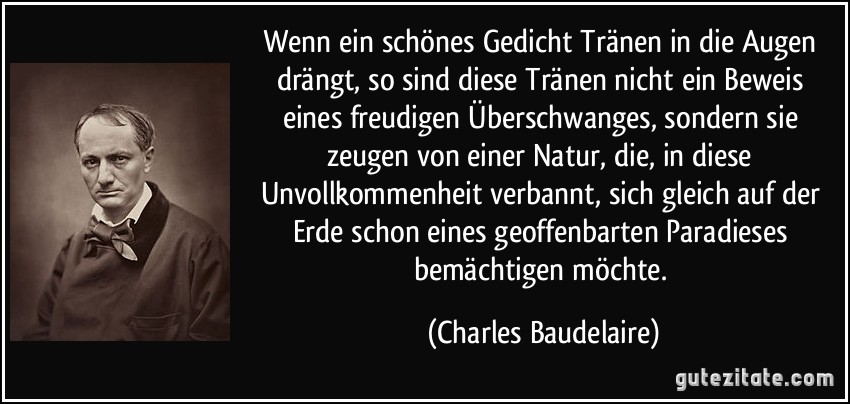 Wenn ein schönes Gedicht Tränen in die Augen drängt, so sind diese Tränen nicht ein Beweis eines freudigen Überschwanges, sondern sie zeugen von einer Natur, die, in diese Unvollkommenheit verbannt, sich gleich auf der Erde schon eines geoffenbarten Paradieses bemächtigen möchte. (Charles Baudelaire)