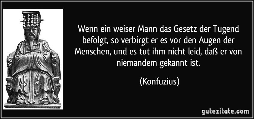 Wenn ein weiser Mann das Gesetz der Tugend befolgt, so verbirgt er es vor den Augen der Menschen, und es tut ihm nicht leid, daß er von niemandem gekannt ist. (Konfuzius)