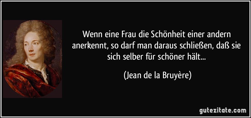 Wenn eine Frau die Schönheit einer andern anerkennt, so darf man daraus schließen, daß sie sich selber für schöner hält... (Jean de la Bruyère)