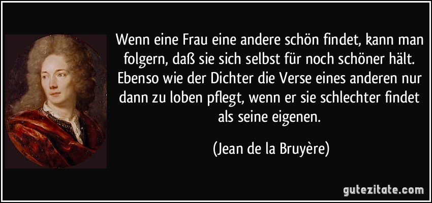 Wenn eine Frau eine andere schön findet, kann man folgern, daß sie sich selbst für noch schöner hält. Ebenso wie der Dichter die Verse eines anderen nur dann zu loben pflegt, wenn er sie schlechter findet als seine eigenen. (Jean de la Bruyère)