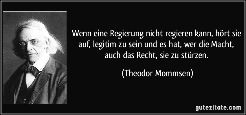 Wenn eine Regierung nicht regieren kann, hört sie auf, legitim zu sein und es hat, wer die Macht, auch das Recht, sie zu stürzen. (Theodor Mommsen)