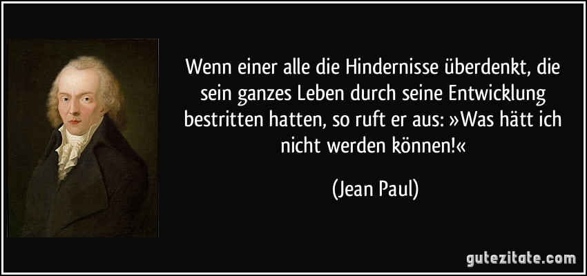 Wenn einer alle die Hindernisse überdenkt, die sein ganzes Leben durch seine Entwicklung bestritten hatten, so ruft er aus: »Was hätt ich nicht werden können!« (Jean Paul)