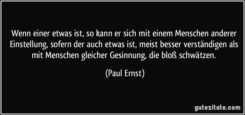 Wenn einer etwas ist, so kann er sich mit einem Menschen anderer Einstellung, sofern der auch etwas ist, meist besser verständigen als mit Menschen gleicher Gesinnung, die bloß schwätzen. (Paul Ernst)