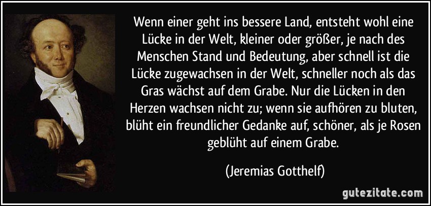 Wenn einer geht ins bessere Land, entsteht wohl eine Lücke in der Welt, kleiner oder größer, je nach des Menschen Stand und Bedeutung, aber schnell ist die Lücke zugewachsen in der Welt, schneller noch als das Gras wächst auf dem Grabe. Nur die Lücken in den Herzen wachsen nicht zu; wenn sie aufhören zu bluten, blüht ein freundlicher Gedanke auf, schöner, als je Rosen geblüht auf einem Grabe. (Jeremias Gotthelf)