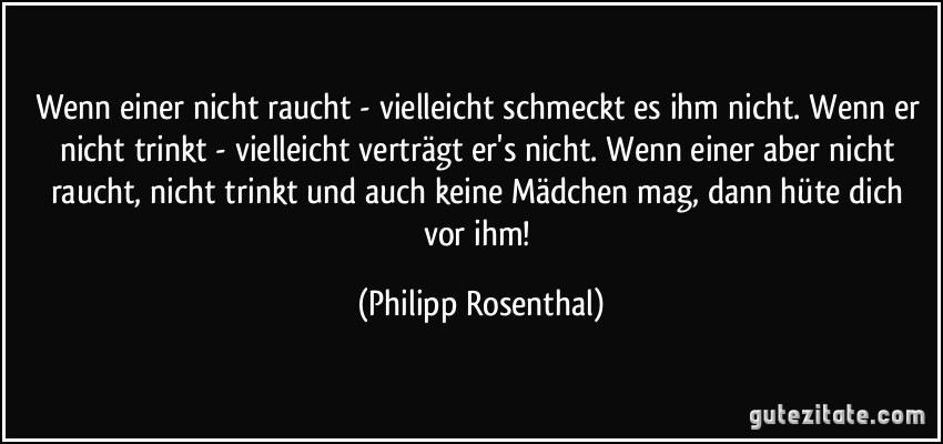 Wenn einer nicht raucht - vielleicht schmeckt es ihm nicht. Wenn er nicht trinkt - vielleicht verträgt er's nicht. Wenn einer aber nicht raucht, nicht trinkt und auch keine Mädchen mag, dann hüte dich vor ihm! (Philipp Rosenthal)