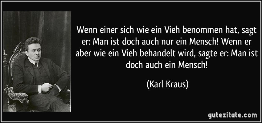 Wenn einer sich wie ein Vieh benommen hat, sagt er: Man ist doch auch nur ein Mensch! Wenn er aber wie ein Vieh behandelt wird, sagte er: Man ist doch auch ein Mensch! (Karl Kraus)