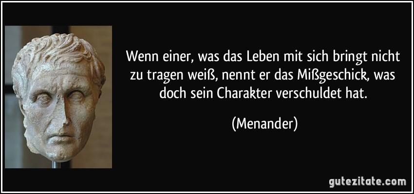 Wenn einer, was das Leben mit sich bringt nicht zu tragen weiß, nennt er das Mißgeschick, was doch sein Charakter verschuldet hat. (Menander)