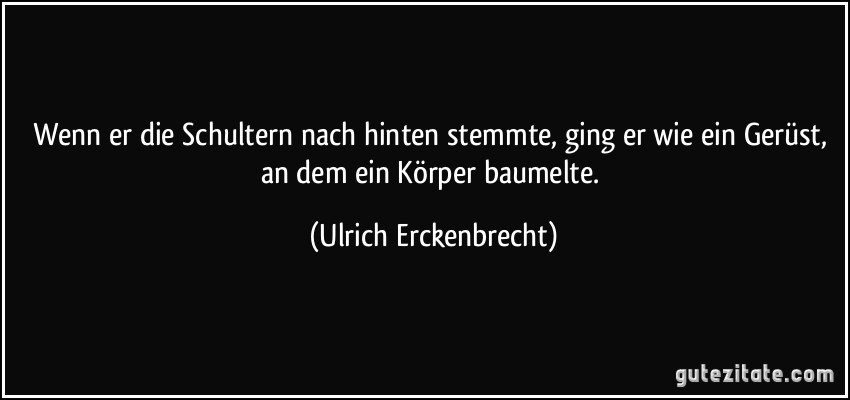 Wenn er die Schultern nach hinten stemmte, ging er wie ein Gerüst, an dem ein Körper baumelte. (Ulrich Erckenbrecht)