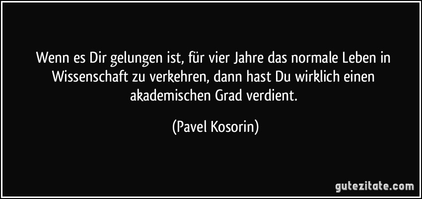 Wenn es Dir gelungen ist, für vier Jahre das normale Leben in Wissenschaft zu verkehren, dann hast Du wirklich einen akademischen Grad verdient. (Pavel Kosorin)