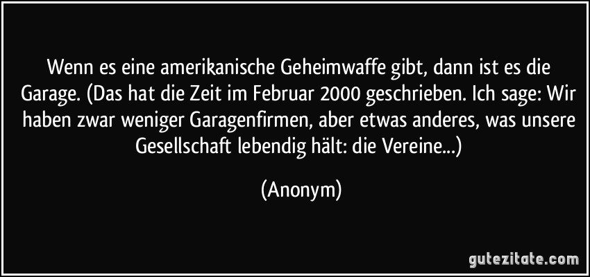 Wenn es eine amerikanische Geheimwaffe gibt, dann ist es die Garage. (Das hat die Zeit im Februar 2000 geschrieben. Ich sage: Wir haben zwar weniger Garagenfirmen, aber etwas anderes, was unsere Gesellschaft lebendig hält: die Vereine...) (Anonym)