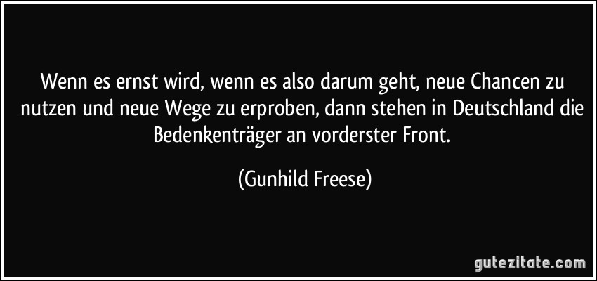 Wenn es ernst wird, wenn es also darum geht, neue Chancen zu nutzen und neue Wege zu erproben, dann stehen in Deutschland die Bedenkenträger an vorderster Front. (Gunhild Freese)