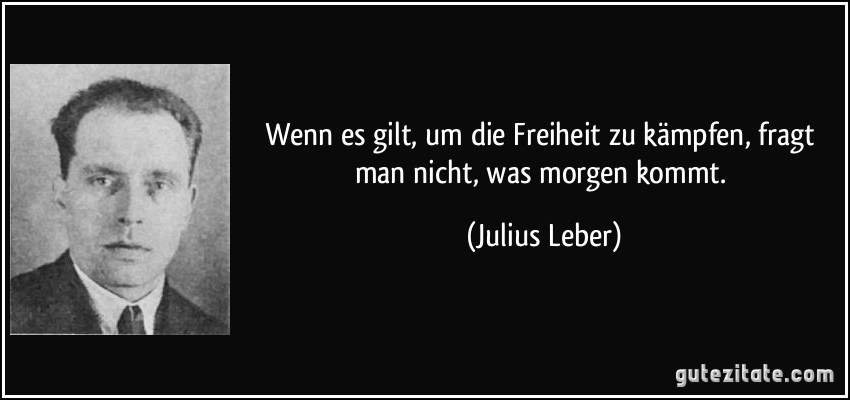 Wenn es gilt, um die Freiheit zu kämpfen, fragt man nicht, was morgen kommt. (Julius Leber)